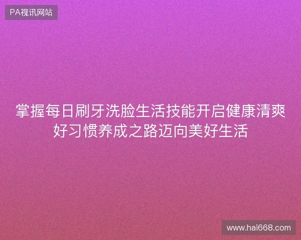 掌握每日刷牙洗脸生活技能开启健康清爽好习惯养成之路迈向美好生活
